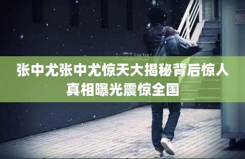 张中尤张中尤惊天大揭秘背后惊人真相曝光震惊全国