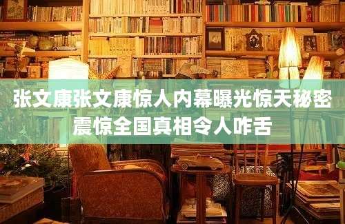 张文康张文康惊人内幕曝光惊天秘密震惊全国真相令人咋舌