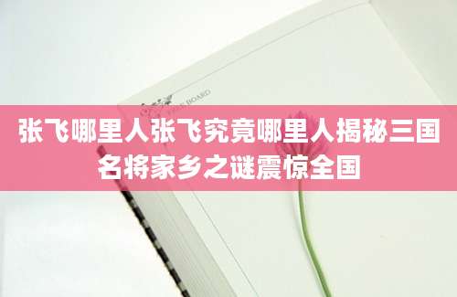 张飞哪里人张飞究竟哪里人揭秘三国名将家乡之谜震惊全国
