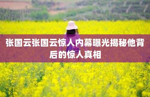 张国云张国云惊人内幕曝光揭秘他背后的惊人真相
