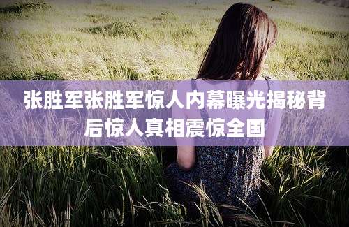 张胜军张胜军惊人内幕曝光揭秘背后惊人真相震惊全国