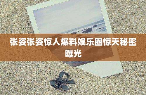 张姿张姿惊人爆料娱乐圈惊天秘密曝光