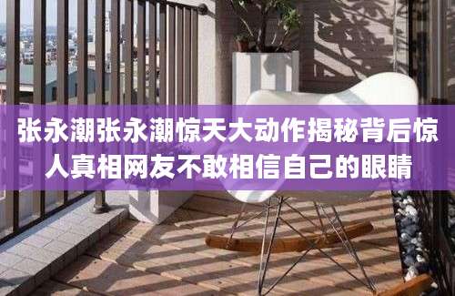张永潮张永潮惊天大动作揭秘背后惊人真相网友不敢相信自己的眼睛