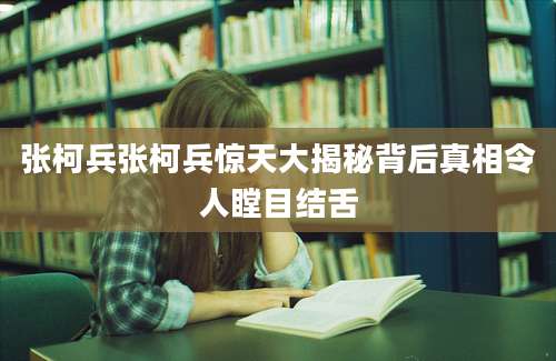 张柯兵张柯兵惊天大揭秘背后真相令人瞠目结舌