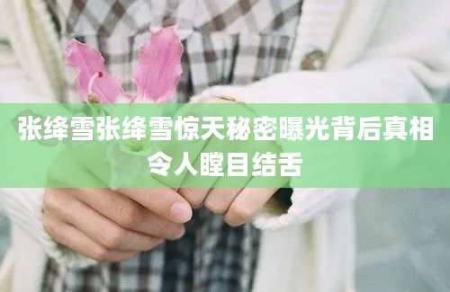 张绛雪张绛雪惊天秘密曝光背后真相令人瞠目结舌