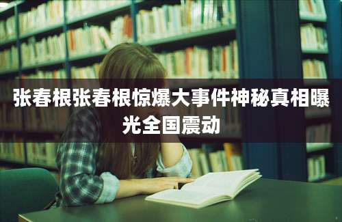张春根张春根惊爆大事件神秘真相曝光全国震动