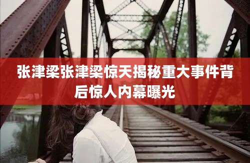 张津梁张津梁惊天揭秘重大事件背后惊人内幕曝光