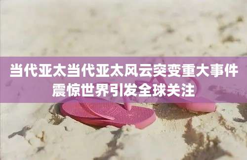 当代亚太当代亚太风云突变重大事件震惊世界引发全球关注