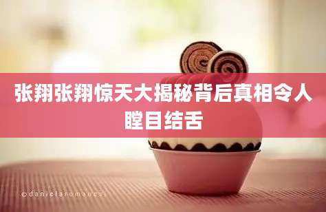 张翔张翔惊天大揭秘背后真相令人瞠目结舌