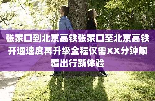 张家口到北京高铁张家口至北京高铁开通速度再升级全程仅需XX分钟颠覆出行新体验