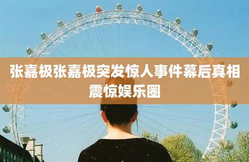 张嘉极张嘉极突发惊人事件幕后真相震惊娱乐圈