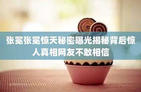 张冕张冕惊天秘密曝光揭秘背后惊人真相网友不敢相信