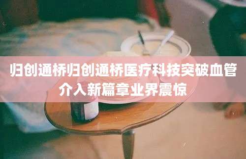 归创通桥归创通桥医疗科技突破血管介入新篇章业界震惊