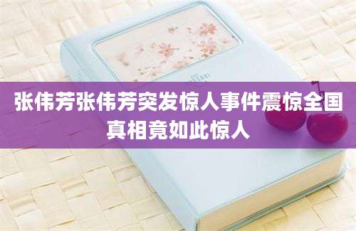 张伟芳张伟芳突发惊人事件震惊全国真相竟如此惊人