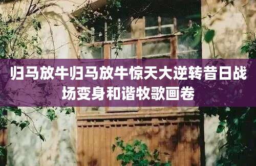 归马放牛归马放牛惊天大逆转昔日战场变身和谐牧歌画卷