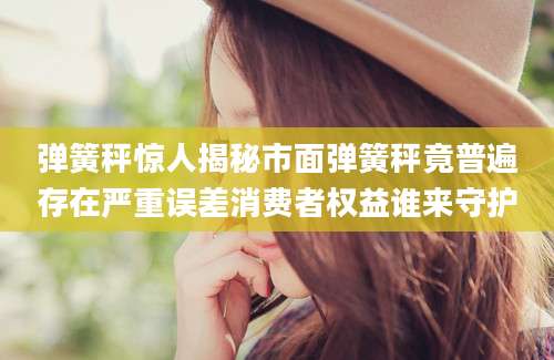弹簧秤惊人揭秘市面弹簧秤竟普遍存在严重误差消费者权益谁来守护