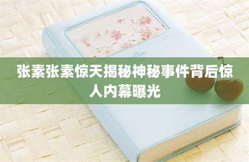 张素张素惊天揭秘神秘事件背后惊人内幕曝光