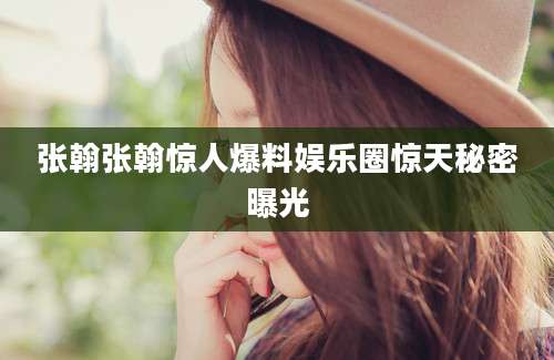 张翰张翰惊人爆料娱乐圈惊天秘密曝光