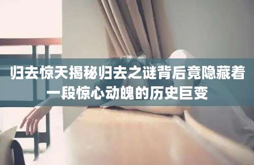 归去惊天揭秘归去之谜背后竟隐藏着一段惊心动魄的历史巨变