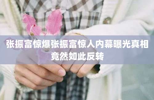 张振富惊爆张振富惊人内幕曝光真相竟然如此反转