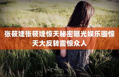 张筱婕张筱婕惊天秘密曝光娱乐圈惊天大反转震惊众人