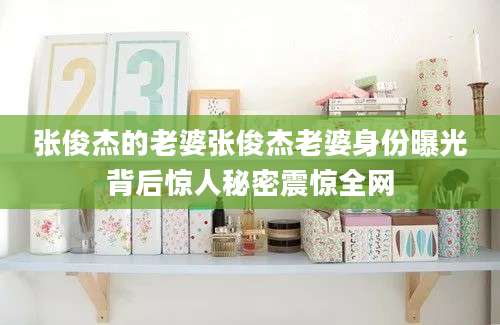 张俊杰的老婆张俊杰老婆身份曝光背后惊人秘密震惊全网