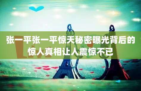 张一平张一平惊天秘密曝光背后的惊人真相让人震惊不已