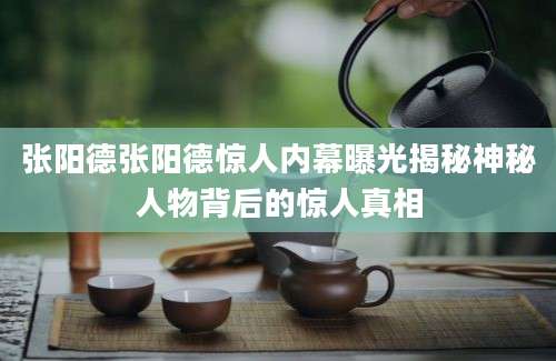 张阳德张阳德惊人内幕曝光揭秘神秘人物背后的惊人真相