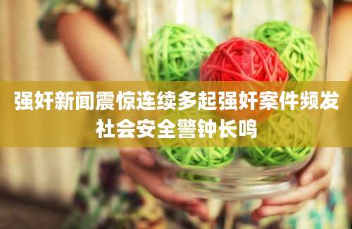 强奸新闻震惊连续多起强奸案件频发社会安全警钟长鸣