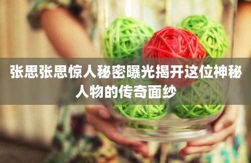 张思张思惊人秘密曝光揭开这位神秘人物的传奇面纱