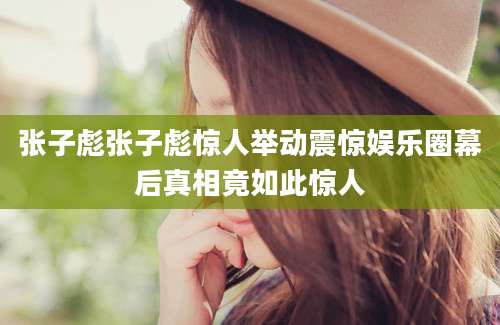 张子彪张子彪惊人举动震惊娱乐圈幕后真相竟如此惊人