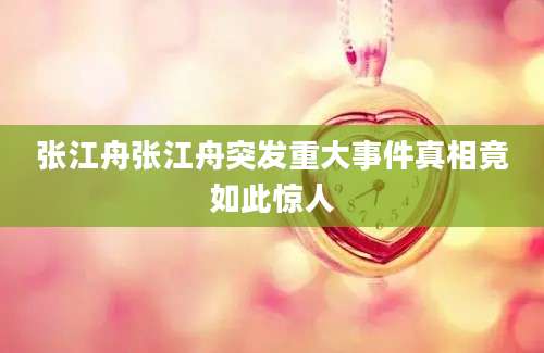 张江舟张江舟突发重大事件真相竟如此惊人