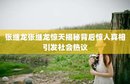 张继龙张继龙惊天揭秘背后惊人真相引发社会热议