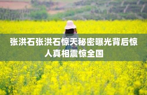 张洪石张洪石惊天秘密曝光背后惊人真相震惊全国