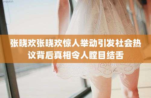 张晓欢张晓欢惊人举动引发社会热议背后真相令人瞠目结舌