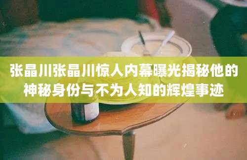 张晶川张晶川惊人内幕曝光揭秘他的神秘身份与不为人知的辉煌事迹