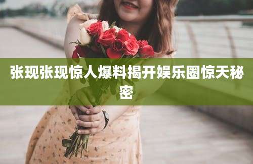 张现张现惊人爆料揭开娱乐圈惊天秘密