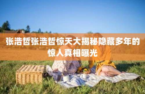 张浩哲张浩哲惊天大揭秘隐藏多年的惊人真相曝光