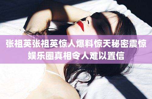 张祖英张祖英惊人爆料惊天秘密震惊娱乐圈真相令人难以置信