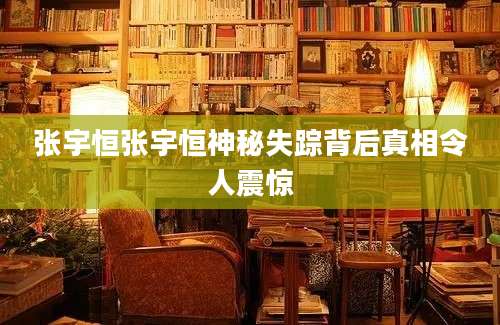 张宇恒张宇恒神秘失踪背后真相令人震惊