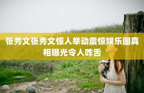 张秀文张秀文惊人举动震惊娱乐圈真相曝光令人咋舌