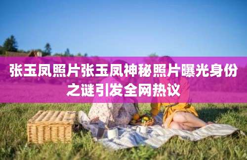 张玉凤照片张玉凤神秘照片曝光身份之谜引发全网热议