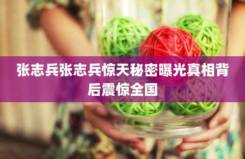 张志兵张志兵惊天秘密曝光真相背后震惊全国