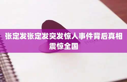 张定发张定发突发惊人事件背后真相震惊全国