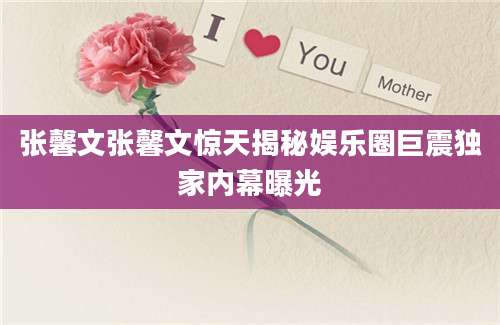 张馨文张馨文惊天揭秘娱乐圈巨震独家内幕曝光