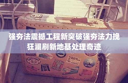 强夯法震撼工程新突破强夯法力挽狂澜刷新地基处理奇迹