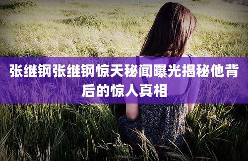 张继钢张继钢惊天秘闻曝光揭秘他背后的惊人真相