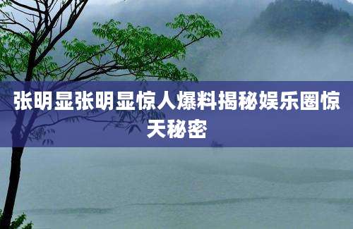 张明显张明显惊人爆料揭秘娱乐圈惊天秘密