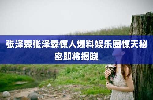 张泽森张泽森惊人爆料娱乐圈惊天秘密即将揭晓