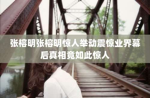 张榕明张榕明惊人举动震惊业界幕后真相竟如此惊人
